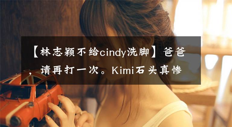 【林志颖不给cindy洗脚】爸爸，请再打一次。Kimi石头真惨。