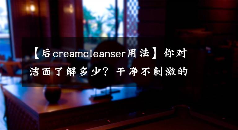 【后creamcleanser用法】你对洁面了解多少？干净不刺激的清洁就这么简单