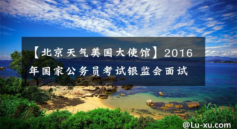 【北京天气美国大使馆】2016年国家公务员考试银监会面试真题（部分）