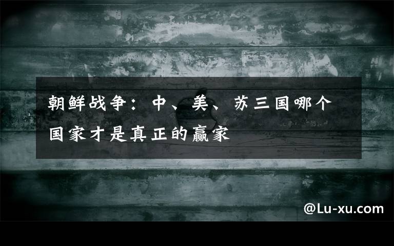 朝鲜战争：中、美、苏三国哪个国家才是真正的赢家