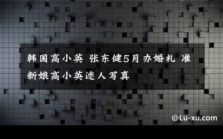 韩国高小英 张东健5月办婚礼 准新娘高小英迷人写真