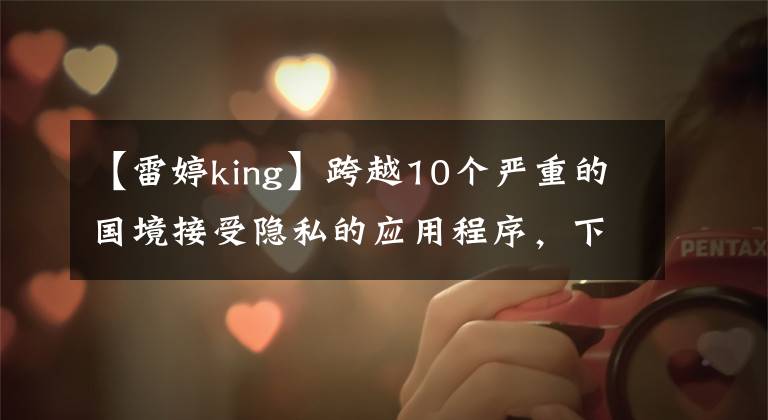 【雷婷king】跨越10个严重的国境接受隐私的应用程序，下载了吗？