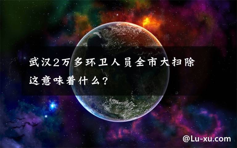 武汉2万多环卫人员全市大扫除 这意味着什么?