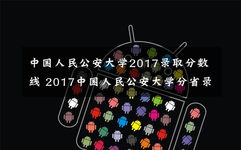 中国人民公安大学2017录取分数线 2017中国人民公安大学分省录取分数线
