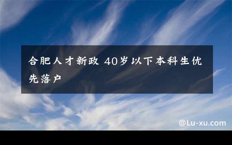 合肥人才新政 40岁以下本科生优先落户