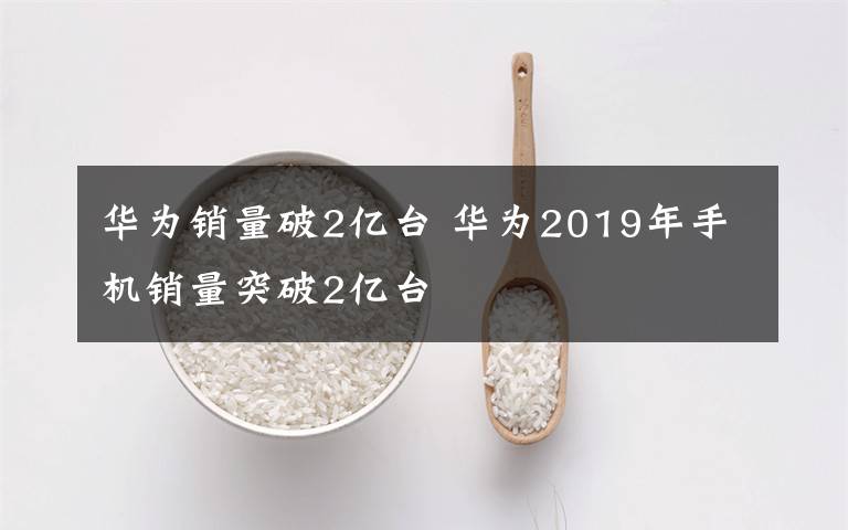 华为销量破2亿台 华为2019年手机销量突破2亿台