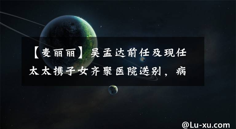 【麦丽丽】吴孟达前任及现任太太携子女齐聚医院送别，病房内景曝光惹众怒