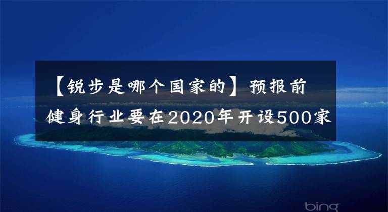 【锐步是哪个国家的】预报前健身行业要在2020年开设500家品牌店铺