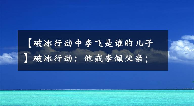 【破冰行动中李飞是谁的儿子】破冰行动：他或李佩父亲；这个细节抓得很好，展现了这部剧最大的看点