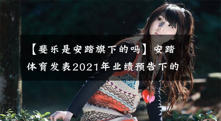 【斐乐是安踏旗下的吗】安踏体育发表2021年业绩预告下的核心品牌菲拉增长瓶颈