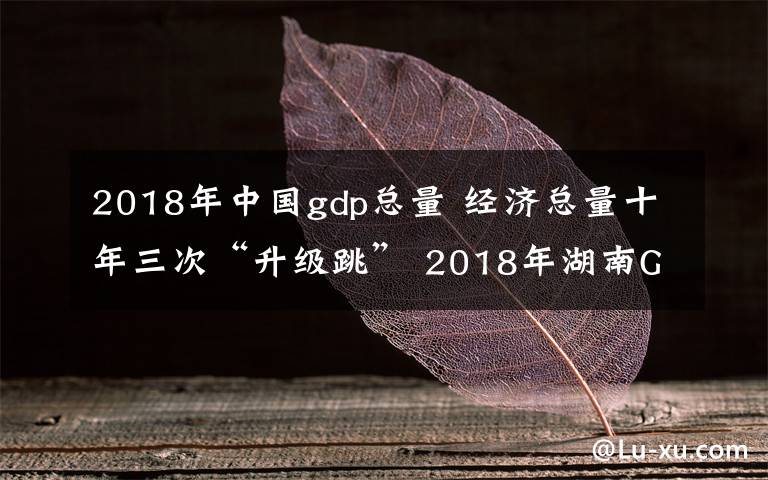 2018年中国gdp总量 经济总量十年三次“升级跳” 2018年湖南GDP居全国第八