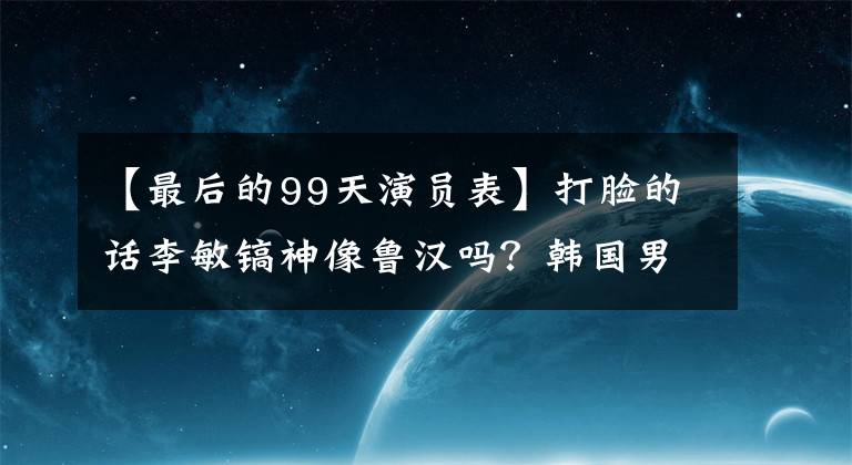 【最后的99天演员表】打脸的话李敏镐神像鲁汉吗？韩国男团的外表丰满，燕子瘦，谁是五代唯一的神颜？