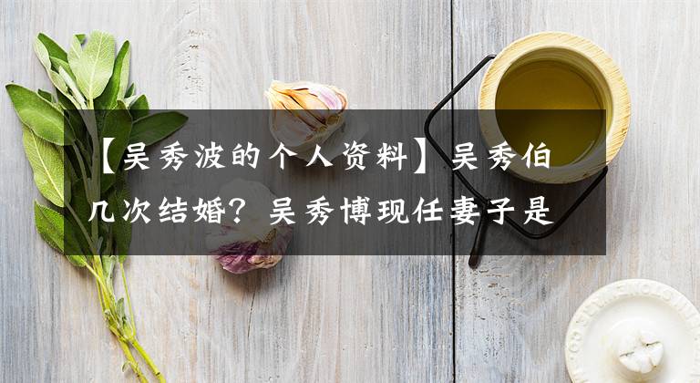 【吴秀波的个人资料】吴秀伯几次结婚？吴秀博现任妻子是尚志吗？原来的伴侣是谁