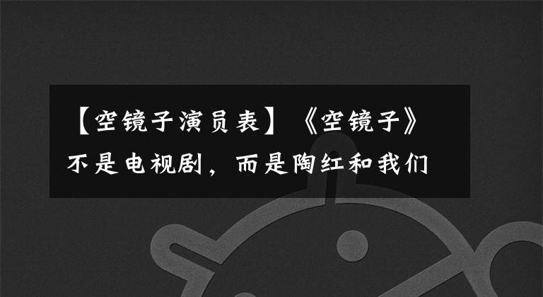 【空镜子演员表】《空镜子》不是电视剧，而是陶红和我们现实生活的温暖和撕裂。