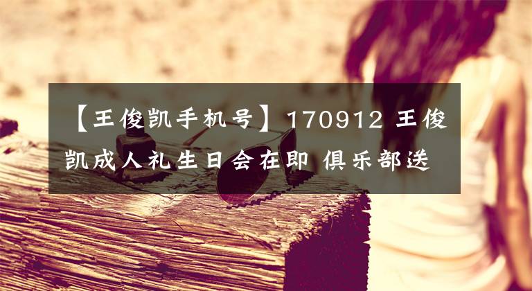 【王俊凯手机号】170912 王俊凯成人礼生日会在即 俱乐部送票抽奖