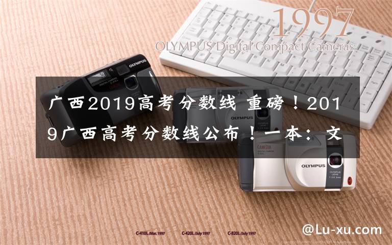 广西2019高考分数线 重磅！2019广西高考分数线公布！一本：文科521分 理科509分