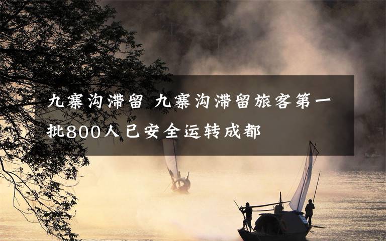 九寨沟滞留 九寨沟滞留旅客第一批800人已安全运转成都