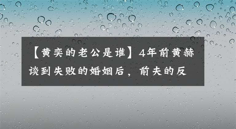 【黄奕的老公是谁】4年前黄赫谈到失败的婚姻后，前夫的反应对网民表示了深深的同情