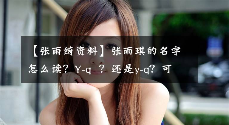 【张雨绮资料】张雨琪的名字怎么读？Y-q ？还是y-q？可能很多人读错了。