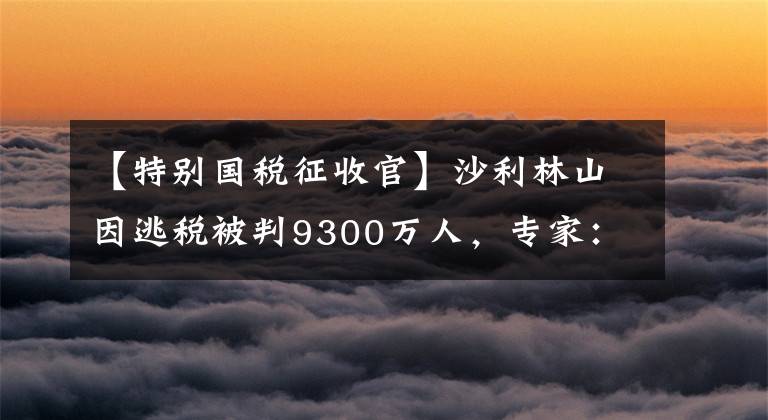 【特别国税征收官】沙利林山因逃税被判9300万人，专家：或引发网红“税收调查小组”。