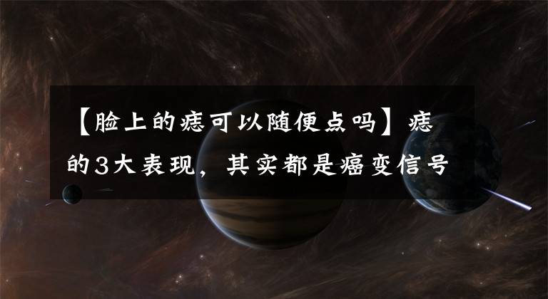 【脸上的痣可以随便点吗】痣的3大表现，其实都是癌变信号！再耽误，医生也没法帮