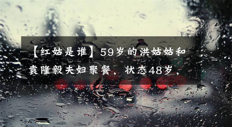 【红姑是谁】59岁的洪姑姑和袁隆毅夫妇聚餐，状态48岁，漂亮但撞脸的陈燕市。