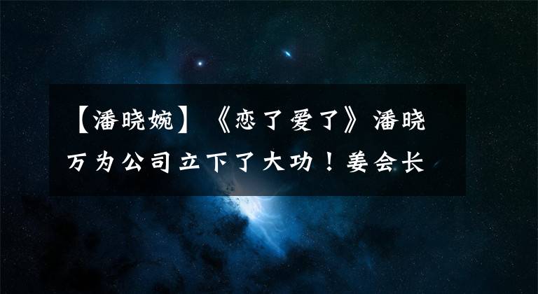 【潘晓婉】《恋了爱了》潘晓万为公司立下了大功！姜会长送来礼物，太骄傲了