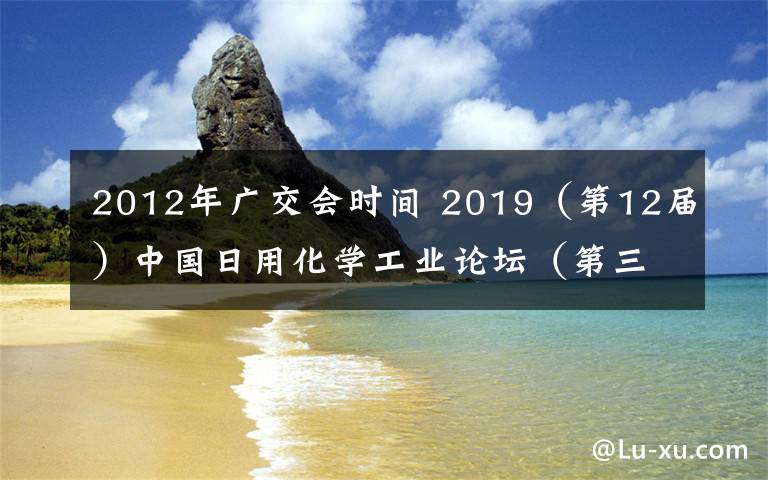 2012年广交会时间 2019（第12届）中国日用化学工业论坛（第三轮通知）