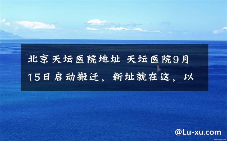 北京天坛医院地址 天坛医院9月15日启动搬迁，新址就在这，以后看病别走错哦