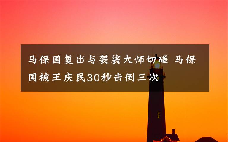 马保国复出与袈裟大师切磋 马保国被王庆民30秒击倒三次