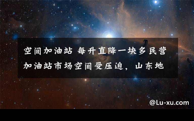 空间加油站 每升直降一块多民营加油站市场空间受压迫，山东地炼抱团取暖