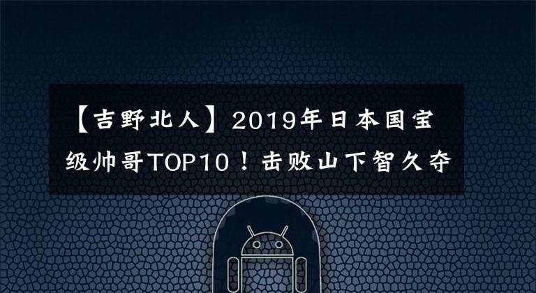 【吉野北人】2019年日本国宝级帅哥TOP10！击败山下智久夺得第一名的是他