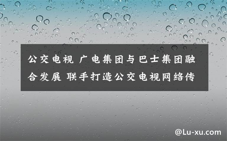 公交电视 广电集团与巴士集团融合发展 联手打造公交电视网络传媒