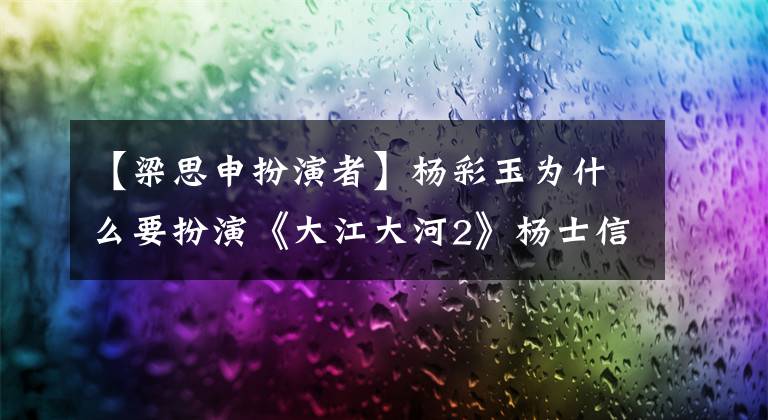 【梁思申扮演者】杨彩玉为什么要扮演《大江大河2》杨士信？她和角色有这两个相似之处