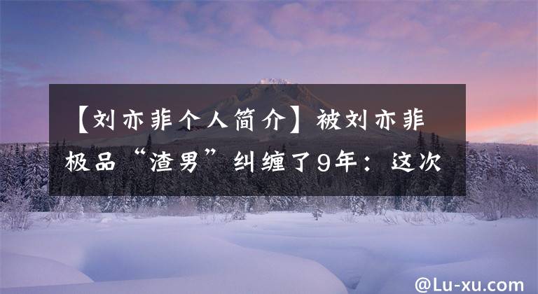 【刘亦菲个人简介】被刘亦菲极品“渣男”纠缠了9年：这次她终于骂人了。