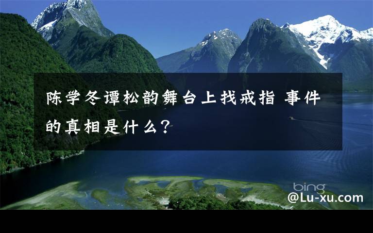 陈学冬谭松韵舞台上找戒指 事件的真相是什么？