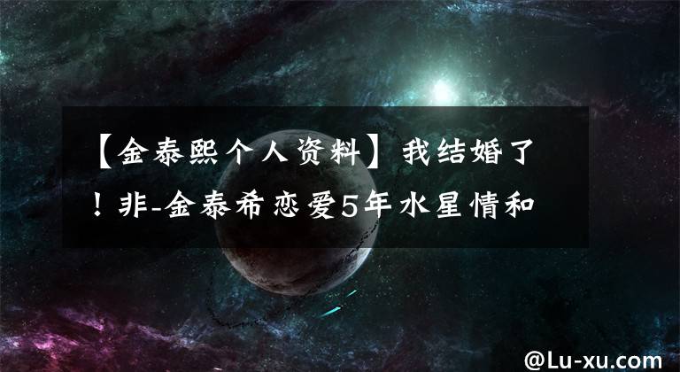 【金泰熙个人资料】我结婚了！非-金泰希恋爱5年水星情和双方相互承认