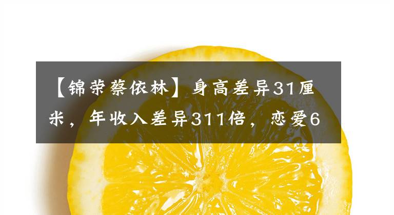 【锦荣蔡依林】身高差异31厘米，年收入差异311倍，恋爱6年蔡依林，陈蓉这样的框架。