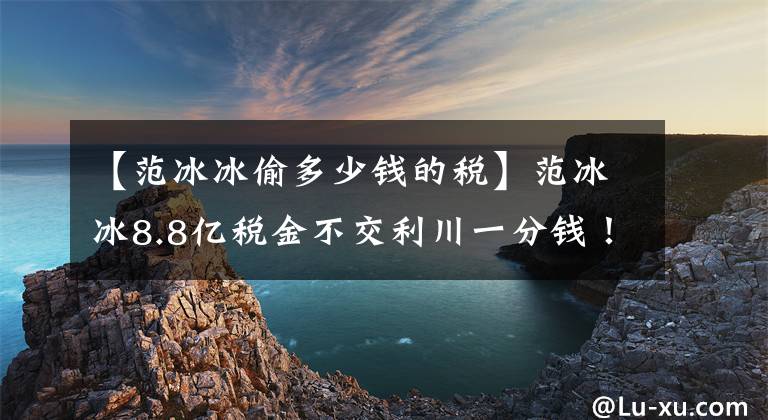 【范冰冰偷多少钱的税】范冰冰8.8亿税金不交利川一分钱！本来都是谣言