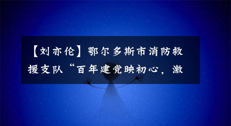 【刘亦伦】鄂尔多斯市消防救援支队“百年建党映初心，激扬蓝焰铸忠诚”演讲朗诵比赛优秀作品系列展播（二）