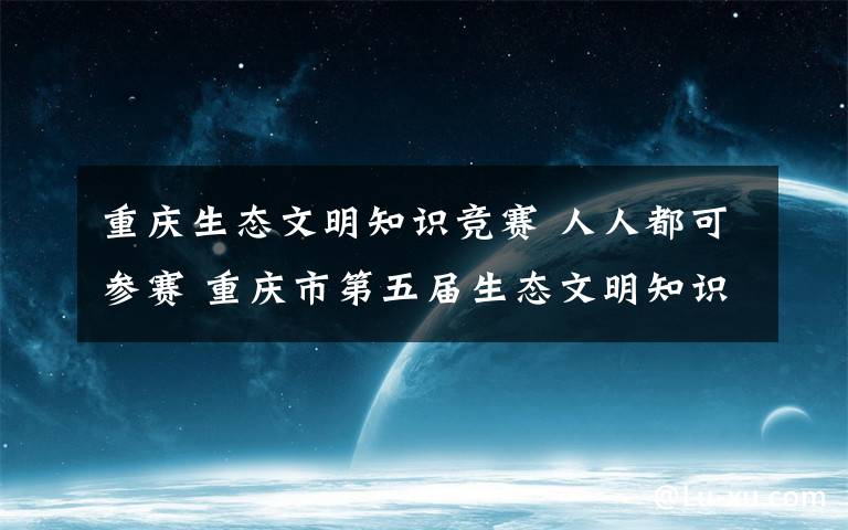 重庆生态文明知识竞赛 人人都可参赛 重庆市第五届生态文明知识竞赛启动