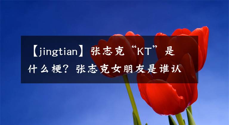 【jingtian】张志克“KT”是什么梗？张志克女朋友是谁认识的？