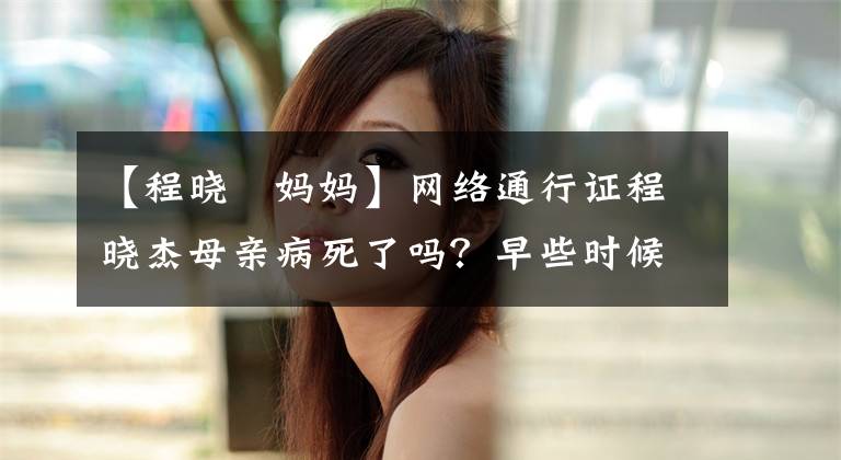 【程晓玥妈妈】网络通行证程晓杰母亲病死了吗？早些时候真人秀催女儿郑凯早日结婚，背景不一般。