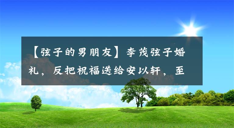 【弦子的男朋友】李茂弦子婚礼，反把祝福送给安以轩，至上励合缺席显遗憾