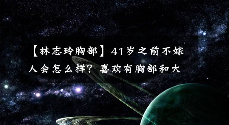 【林志玲胸部】41岁之前不嫁人会怎么样？喜欢有胸部和大脑的林志玲