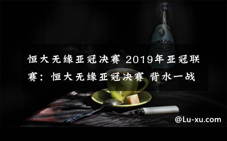 恒大无缘亚冠决赛 2019年亚冠联赛：恒大无缘亚冠决赛 背水一战未能翻盘