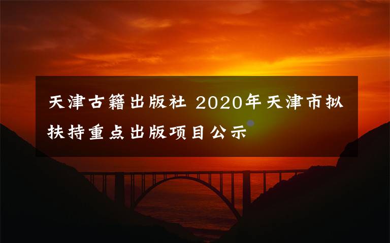 天津古籍出版社 2020年天津市拟扶持重点出版项目公示