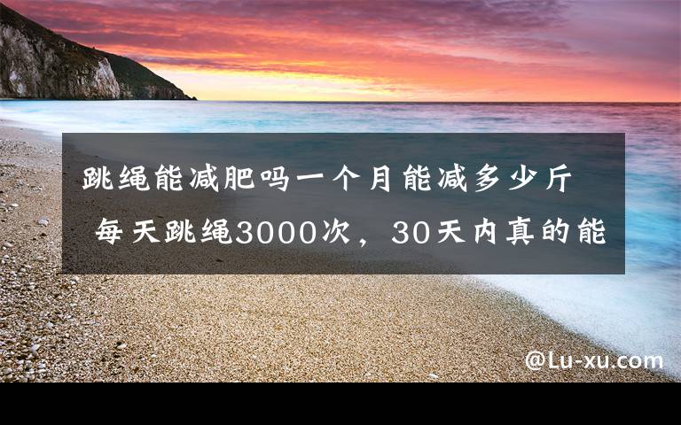 跳绳能减肥吗一个月能减多少斤 每天跳绳3000次，30天内真的能瘦10斤吗？