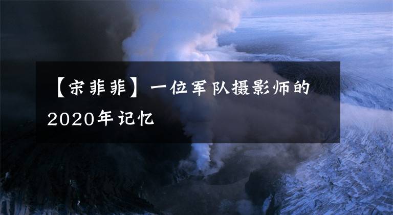 【宋菲菲】一位军队摄影师的2020年记忆