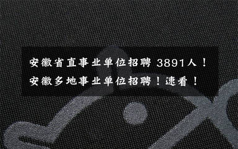 安徽省直事业单位招聘 3891人！安徽多地事业单位招聘！速看！